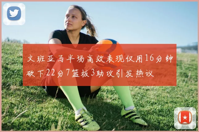 文班亚马半场高效表现仅用16分钟砍下22分7篮板3助攻引发热议