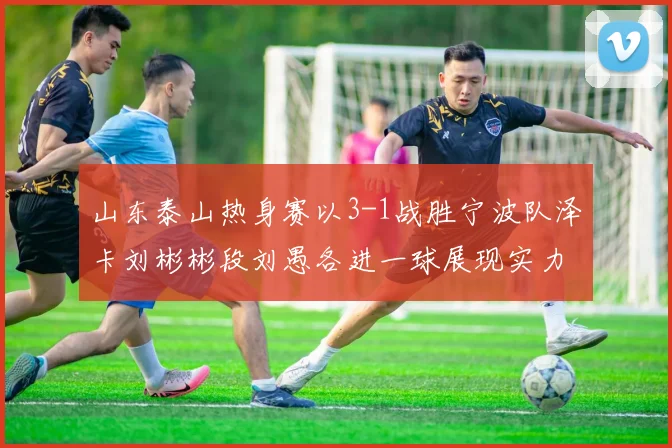 山东泰山热身赛以3-1战胜宁波队泽卡刘彬彬段刘愚各进一球展现实力