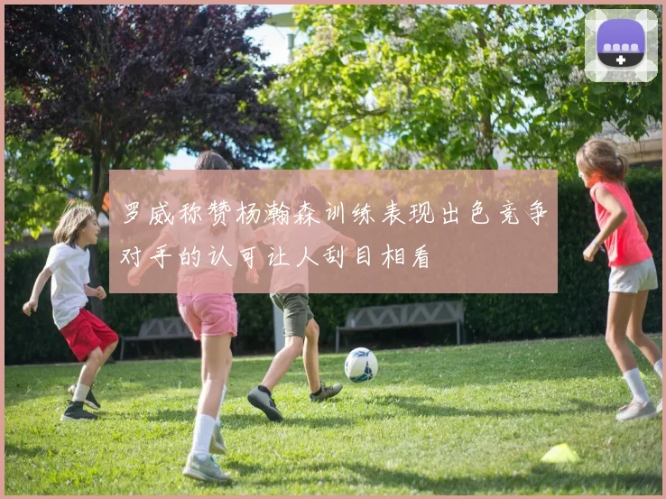 罗威称赞杨瀚森训练表现出色竞争对手的认可让人刮目相看