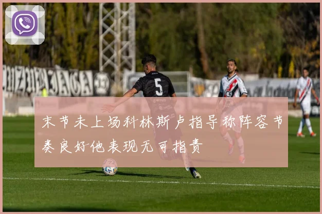 末节未上场科林斯卢指导称阵容节奏良好他表现无可指责