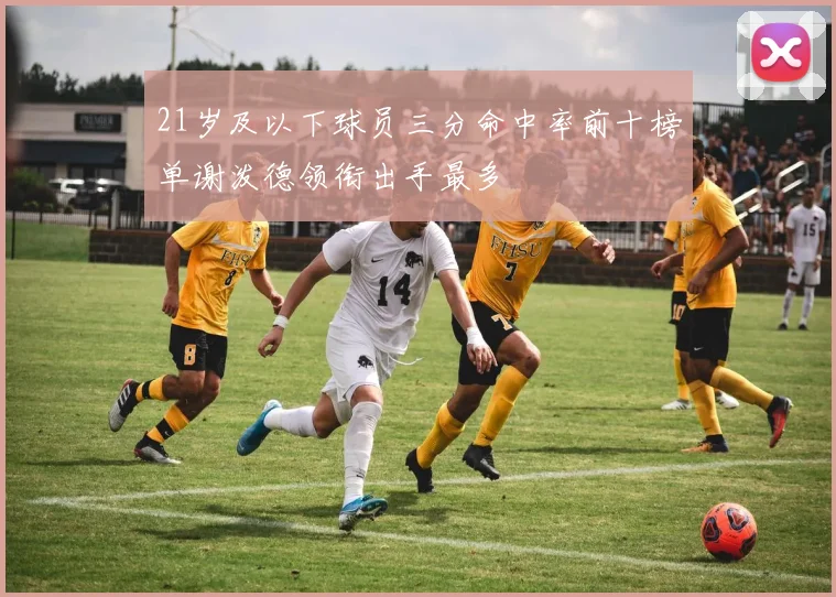 21岁及以下球员三分命中率前十榜单谢泼德领衔出手最多