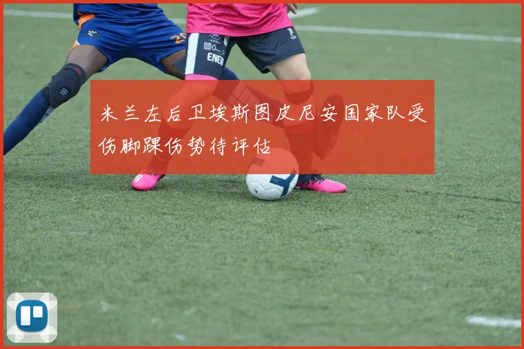 米兰左后卫埃斯图皮尼安国家队受伤脚踝伤势待评估