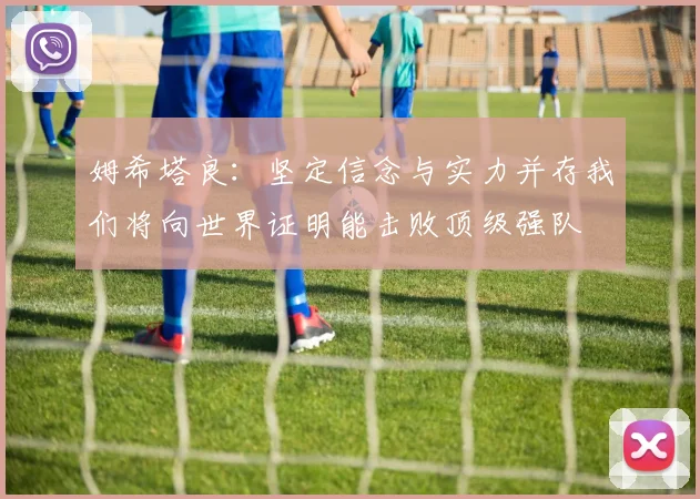 姆希塔良：坚定信念与实力并存我们将向世界证明能击败顶级强队