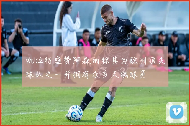 凯拉特盛赞阿森纳称其为欧洲顶尖球队之一并拥有众多天赋球员